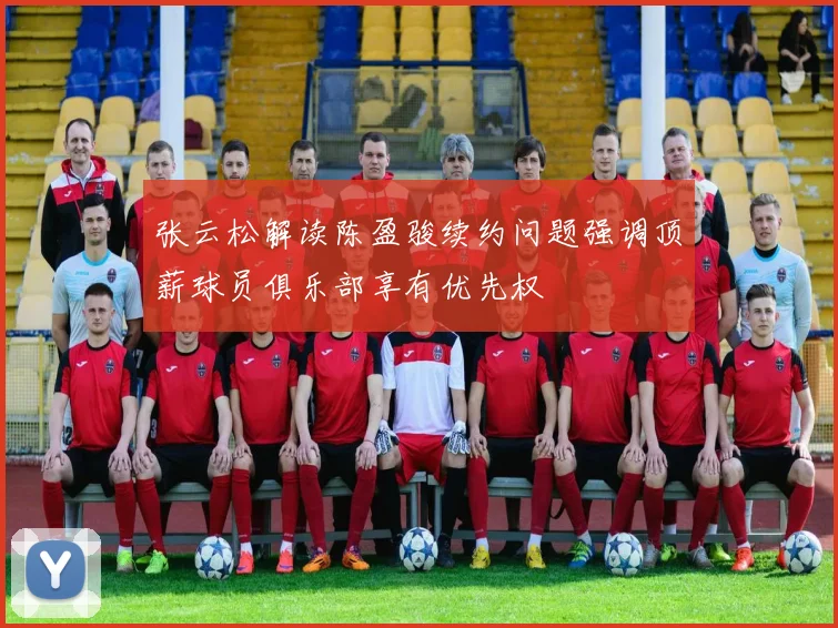 张云松解读陈盈骏续约问题强调顶薪球员俱乐部享有优先权