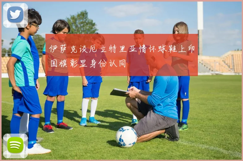 伊萨克谈厄立特里亚情怀球鞋上印国旗彰显身份认同