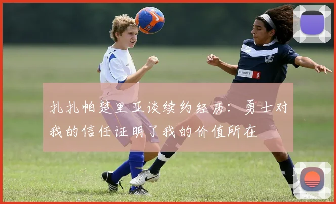 扎扎帕楚里亚谈续约经历：勇士对我的信任证明了我的价值所在
