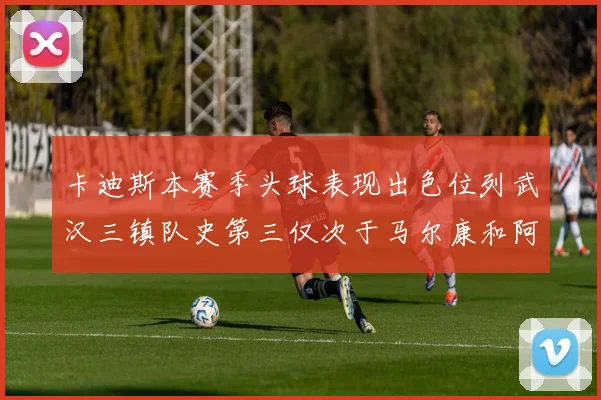 卡迪斯本赛季头球表现出色位列武汉三镇队史第三仅次于马尔康和阿齐兹