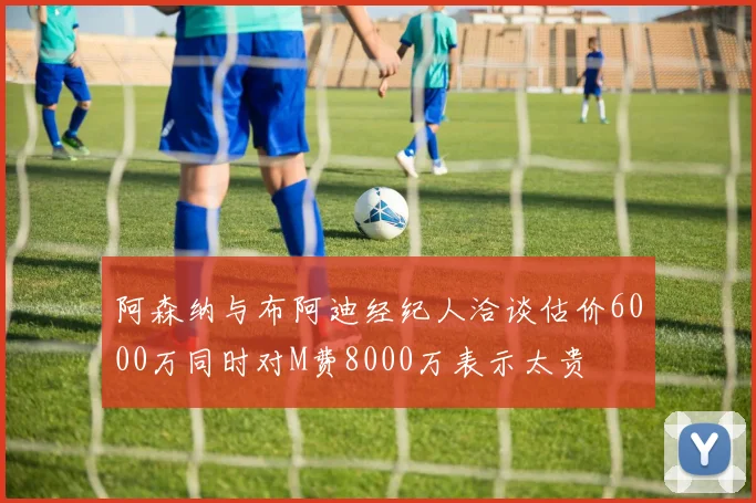 阿森纳与布阿迪经纪人洽谈估价6000万同时对M费8000万表示太贵