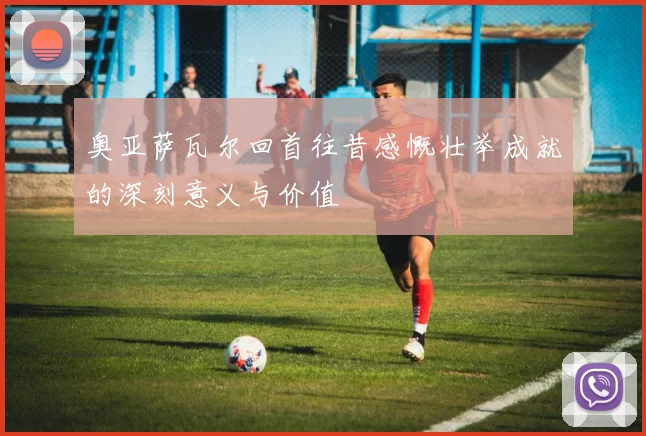 奥亚萨瓦尔回首往昔感慨壮举成就的深刻意义与价值