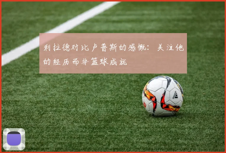 利拉德对比卢普斯的感慨：关注他的经历而非篮球成就