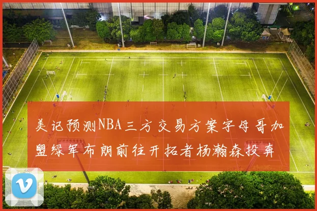 美记预测NBA三方交易方案字母哥加盟绿军布朗前往开拓者杨瀚森投奔雄鹿