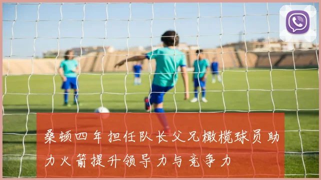 桑顿四年担任队长父兄橄榄球员助力火箭提升领导力与竞争力