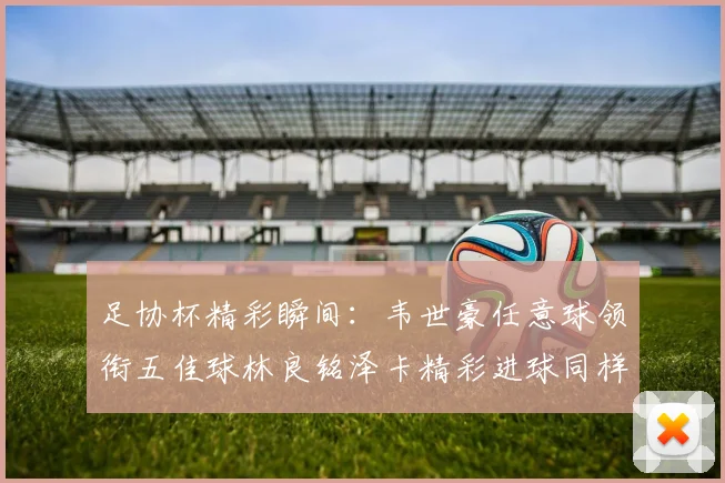 足协杯精彩瞬间：韦世豪任意球领衔五佳球林良铭泽卡精彩进球同样耀眼