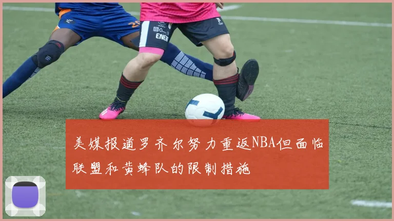 美媒报道罗齐尔努力重返NBA但面临联盟和黄蜂队的限制措施