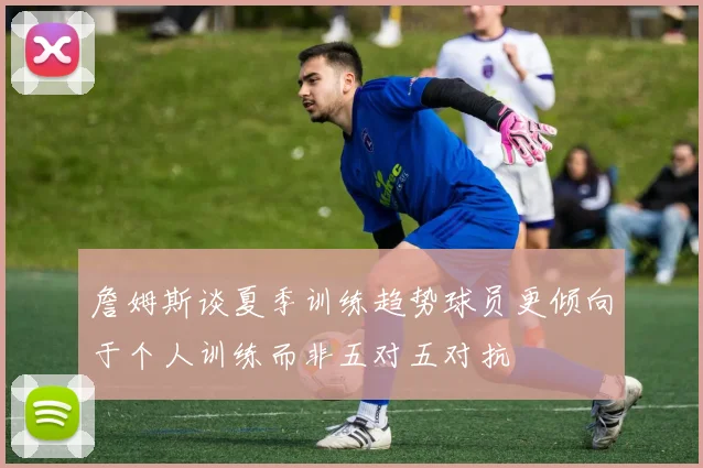 詹姆斯谈夏季训练趋势球员更倾向于个人训练而非五对五对抗