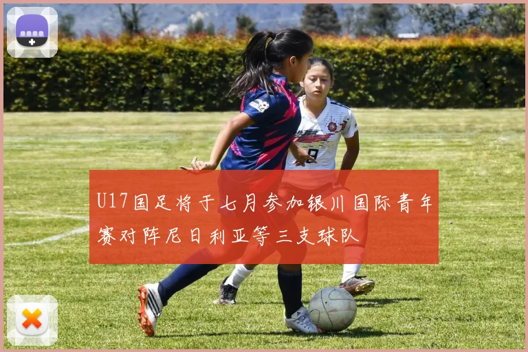 U17国足将于七月参加银川国际青年赛对阵尼日利亚等三支球队