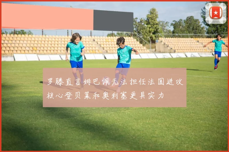 罗滕直言姆巴佩无法担任法国进攻核心登贝莱和奥利塞更具实力