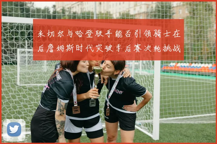 米切尔与哈登联手能否引领骑士在后詹姆斯时代突破季后赛次轮挑战