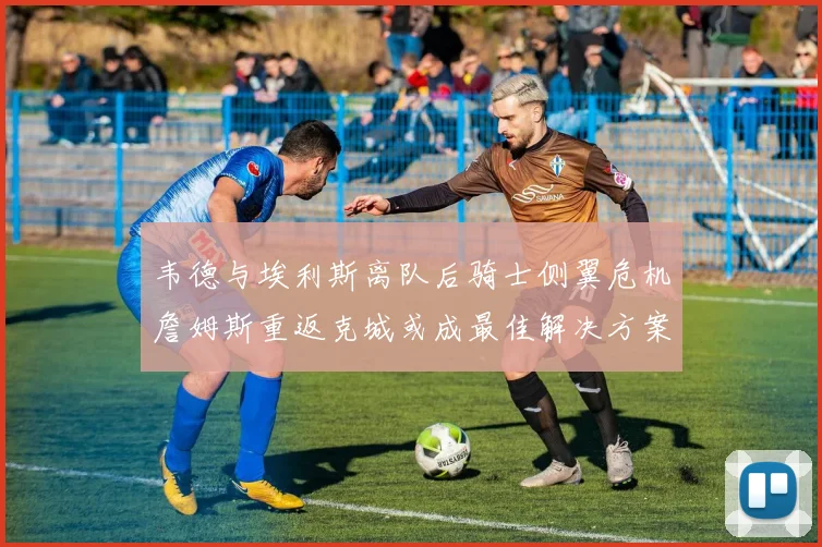 韦德与埃利斯离队后骑士侧翼危机詹姆斯重返克城或成最佳解决方案