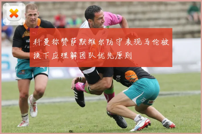 科曼称赞萨默维尔防守表现马伦被换下应理解团队优先原则