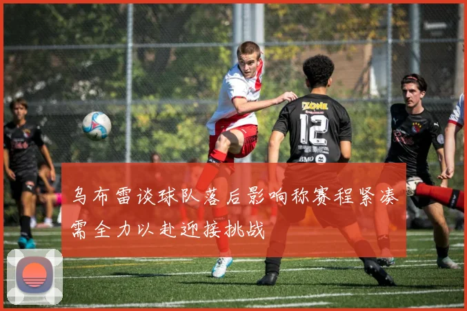 乌布雷谈球队落后影响称赛程紧凑需全力以赴迎接挑战