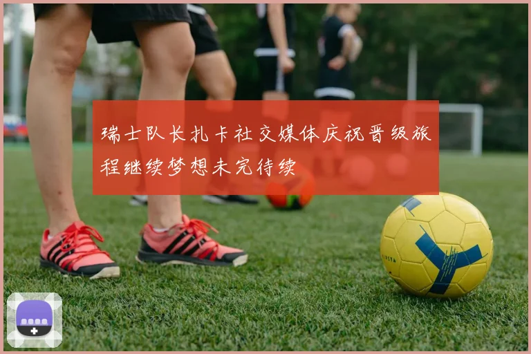 瑞士队长扎卡社交媒体庆祝晋级旅程继续梦想未完待续