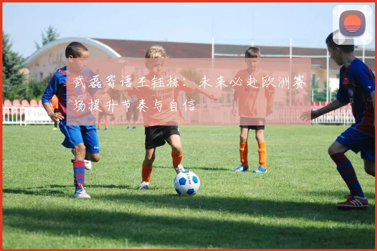 武磊寄语王钰栋：未来必赴欧洲赛场提升节奏与自信