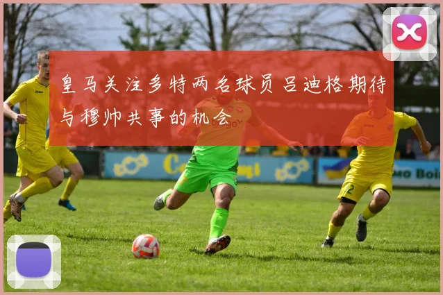 皇马关注多特两名球员吕迪格期待与穆帅共事的机会